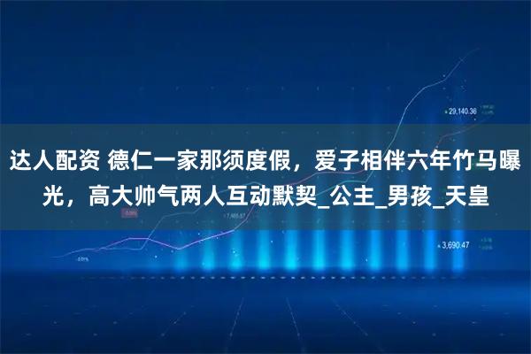 达人配资 德仁一家那须度假，爱子相伴六年竹马曝光，高大帅气两人互动默契_公主_男孩_天皇
