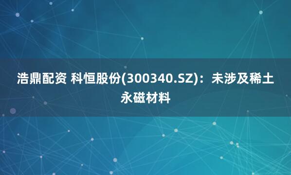 浩鼎配资 科恒股份(300340.SZ)：未涉及稀土永磁材料