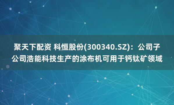 聚天下配资 科恒股份(300340.SZ)：公司子公司浩能科技生产的涂布机可用于钙钛矿领域