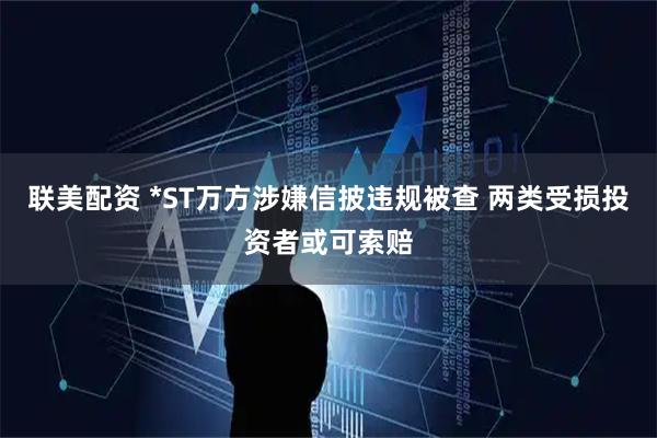 联美配资 *ST万方涉嫌信披违规被查 两类受损投资者或可索赔