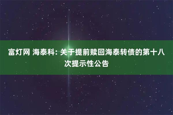 富灯网 海泰科: 关于提前赎回海泰转债的第十八次提示性公告