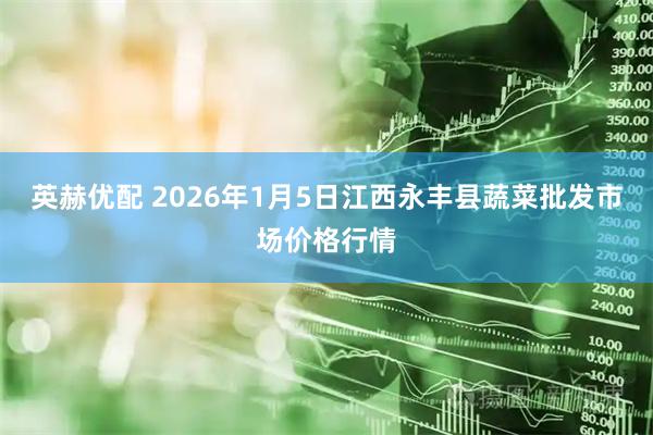 英赫优配 2026年1月5日江西永丰县蔬菜批发市场价格行情