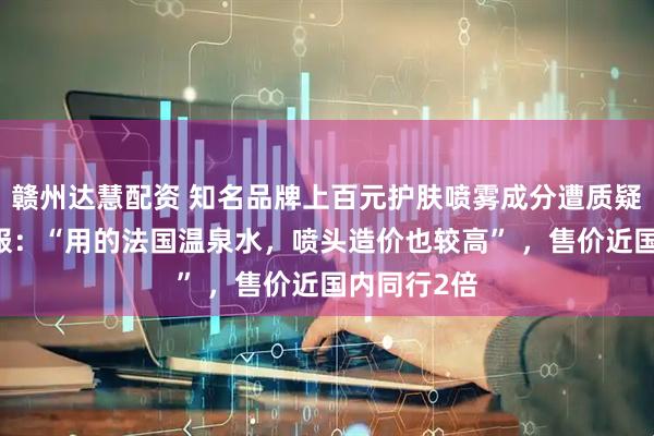 赣州达慧配资 知名品牌上百元护肤喷雾成分遭质疑只有水 客服：“用的法国温泉水，喷头造价也较高” ，售价近国内同行2倍