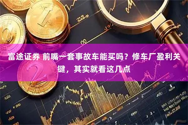 富途证券 前嘴一套事故车能买吗？修车厂盈利关键，其实就看这几点